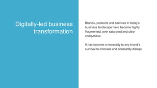 Brands, products and services in today’s
business landscape have become highly
fragmented, over saturated and ultra-
competitive.
It has become a necessity to any brand’s
survival to innovate and constantly disrupt.
Digitally-led business
transformation
 