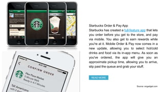Starbucks Order & Pay App
Starbucks has created a full-feature app that lets
you order before you get to the store, and pay
via mobile. You also get to earn rewards while
you're at it. Mobile Order & Pay now comes in a
new update, allowing you to select hot/cold
drinks and food via its in-app menu. As soon as
you've ordered, the app will give you an
approximate pickup time, allowing you to arrive,
slip past the queue and grab your stuff.
READ MORE
Source: engadget.com
 