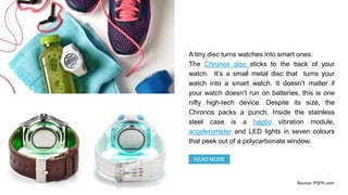 A tiny disc turns watches into smart ones.
The Chronos disc sticks to the back of your
watch. It’s a small metal disc that turns your
watch into a smart watch. It doesn’t matter if
your watch doesn’t run on batteries, this is one
nifty high-tech device. Despite its size, the
Chronos packs a punch. Inside the stainless
steel case is a haptic vibration module,
accelerometer and LED lights in seven colours
that peek out of a polycarbonate window.
READ MORE
Source: PSFK.com
 