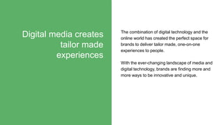 Digital media creates
tailor made
experiences
The combination of digital technology and the
online world has created the perfect space for
brands to deliver tailor made, one-on-one
experiences to people.
With the ever-changing landscape of media and
digital technology, brands are finding more and
more ways to be innovative and unique.
 