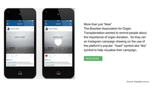 More than just “likes”
The Brazilian Association for Organ
Transplantation wanted to remind people about
the importance of organ donation. So they ran
an Instagram campaign drawing on the use of
the platform’s popular “heart” symbol aka “like”
symbol to help visualise their campaign.
READ MORE
Source: thestable.com.au
 