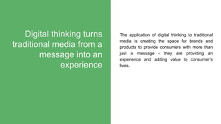 The application of digital thinking to traditional
media is creating the space for brands and
products to provide consumers with more than
just a message - they are providing an
experience and adding value to consumer’s
lives.
Digital thinking turns
traditional media from a
message into an
experience
 