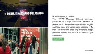 KITKAT Massage Billboard
The KITKAT Massage Billboard campaign
proved to be a huge success in Columbia. All
people had to do was lean against them to get a
soothing lower and upper back massage – for
free. The billboards used tiny motors to trigger
pressure sensors and in turn vibrations to give
massages.
Context Identification
READ MORE
Source: adweek
 