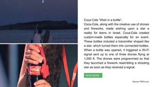 Coca Cola “Wish in a bottle”.
Coca-Cola, along with the creative use of drones
and fireworks, made wishing upon a star a
reality for teens in Israel. Coca-Cola created
custom-made bottles especially for an event.
These bottles included a transmitter shaped like
a star, which turned them into connected bottles.
When a bottle was opened, it triggered a Wi-Fi
signal sent up to one of three drones flying at
1,000 ft. The drones were programmed so that
they launched a firework resembling a shooting
star as soon as they received a signal.
Context Identification
READ MORE
Source: PSFK.com
 