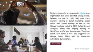Digital bootcamp for a free education Digify is an
organisation that takes selected young people,
between the age of 18-25 and gives them
intensive training in digital marketing, social
media and content strategy as well as key
Google modules including SEO, AdWords and
Analytics, along with ongoing training in
WordPress and/or app development. The three
month boot camp is free, and supported by
Google South Africa and the Interactive
Advertising Bureau (IAB).
READ MORE
Source: bizcommunity.com
 
