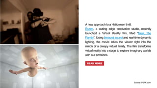 A new approach to a Halloween thrill.
Exzeb, a cutting edge production studio, recently
launched a Virtual Reality film, titled “Meet The
Family”. Using binaural sound and real-time dynamic
lighting, the movie takes the viewer right into the
minds of a creepy virtual family. The film transforms
virtual reality into a stage to explore imaginary worlds
with our emotions.
READ MORE
Source: PSFK.com
 