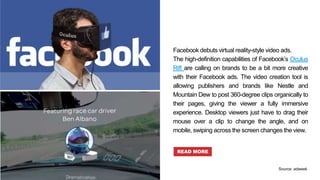 Facebook debuts virtual reality-style video ads.
The high-definition capabilities of Facebook’s Oculus
Rift are calling on brands to be a bit more creative
with their Facebook ads. The video creation tool is
allowing publishers and brands like Nestle and
Mountain Dew to post 360-degree clips organically to
their pages, giving the viewer a fully immersive
experience. Desktop viewers just have to drag their
mouse over a clip to change the angle, and on
mobile, swiping across the screen changes the view.
READ MORE
Source: adweek
 
