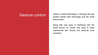 Gesture control technology is changing the way
people interact with technology and the world
around them.
Along with new ways of interfacing with the
world around us, comes new ways to make
experiences with brands and products more
seamless.
Gesture control
 
