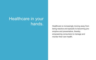 Healthcare is increasingly moving away from
being reactive and episodic to becoming pre-
emptive and preventative, thereby
empowering consumers to manage and
monitor their own health.
Healthcare in your
hands.
 