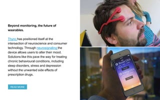 Beyond monitoring, the future of
wearables.
Thync has positioned itself at the
intersection of neuroscience and consumer
technology. Through neurosignaling the
device allows users to alter their mood.
Solutions like this pave the way for treating
chronic behavioural conditions, including
sleep disorders, stress and depression
without the unwanted side effects of
prescription drugs.
READ MORE
 