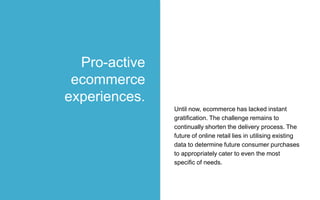 Until now, ecommerce has lacked instant
gratification. The challenge remains to
continually shorten the delivery process. The
future of online retail lies in utilising existing
data to determine future consumer purchases
to appropriately cater to even the most
specific of needs.
Pro-active
ecommerce
experiences.
 