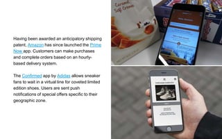 Having been awarded an anticipatory shipping
patent, Amazon has since launched the Prime
Now app. Customers can make purchases
and complete orders based on an hourly-
based delivery system.
The Confirmed app by Adidas allows sneaker
fans to wait in a virtual line for coveted limited
edition shoes. Users are sent push
notifications of special offers specific to their
geographic zone.
 