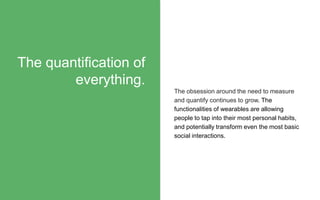 The obsession around the need to measure
and quantify continues to grow. The
functionalities of wearables are allowing
people to tap into their most personal habits,
and potentially transform even the most basic
social interactions.
The quantification of
everything.
 