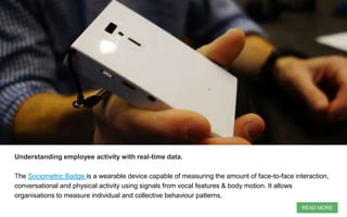 Understanding employee activity with real-time data.
The Sociometric Badge is a wearable device capable of measuring the amount of face-to-face interaction,
conversational and physical activity using signals from vocal features & body motion. It allows
organisations to measure individual and collective behaviour patterns.
READ MORE
 