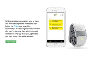 While mainstream wearables tend to track
and monitor our general health and well-
being, the Pplkpr app quantifies
relationships. Combining the measurements
of a user's biometric data with their social
interactions, the app manages, optimises
and then filters their social relations.
READ MORE
 