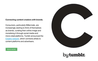 Connecting content creators with brands.
Consumers, particularly Millennials, are
increasingly starting to think of themselves
as brands, curating their online image and
monetising it through social media and
micro-retail platforms. Tumblr announced the
Creatrs network, which connects artists to
content platforms and advertisers.
READ MORE
 