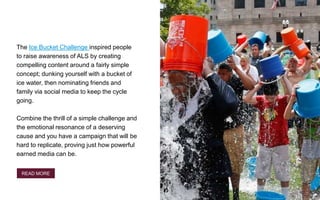 The Ice Bucket Challenge inspired people
to raise awareness of ALS by creating
compelling content around a fairly simple
concept; dunking yourself with a bucket of
ice water, then nominating friends and
family via social media to keep the cycle
going.
Combine the thrill of a simple challenge and
the emotional resonance of a deserving
cause and you have a campaign that will be
hard to replicate, proving just how powerful
earned media can be.
READ MORE
 