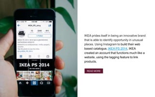 IKEA prides itself in being an innovative brand
that is able to identify opportunity in unusual
places. Using Instagram to build their web
based catalogue, IKEA PS 2014, IKEA
created an account that functions much like a
website, using the tagging feature to link
products.
Something
hacking
IKEA
READ MORE
 
