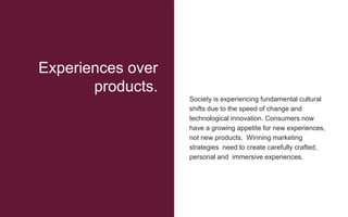 Society is experiencing fundamental cultural
shifts due to the speed of change and
technological innovation. Consumers now
have a growing appetite for new experiences,
not new products. Winning marketing
strategies need to create carefully crafted,
personal and immersive experiences.
Experiences over
products.
 