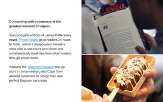 Connecting with consumers at the
greatest moment of impact.
Special digital editions of James Patterson’s
novel, Private Vegas gave readers 24 hours
to finish, before it disappeared. Readers
were able to see hours wind down and
simultaneously steal time from other readers
through social media.
Similarly the Magnum Pleasure pop-up
store in Johannesburg and Cape Town
allowed customers to design their own
perfect Magnum ice-cream.
 