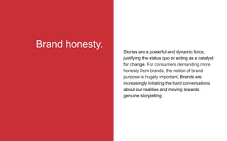Stories are a powerful and dynamic force,
justifying the status quo or acting as a catalyst
for change. For consumers demanding more
honesty from brands, the notion of brand
purpose is hugely important. Brands are
increasingly initiating the hard conversations
about our realities and moving towards
genuine storytelling.
Brand honesty.
 