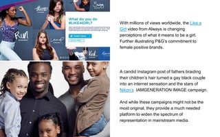With millions of views worldwide, the Like a
Girl video from Always is changing
perceptions of what it means to be a girl.
Further illustrating P&G’s commitment to
female positive brands.
A candid Instagram post of fathers braiding
their children’s hair turned a gay black couple
into an internet sensation and the stars of
Nikon’s IAMGENERATION IMAGE campaign.
And while these campaigns might not be the
most original, they provide a much needed
platform to widen the spectrum of
representation in mainstream media.
 