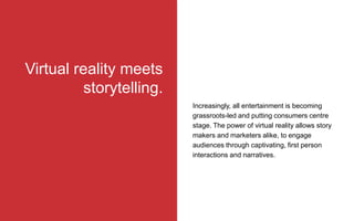 Increasingly, all entertainment is becoming
grassroots-led and putting consumers centre
stage. The power of virtual reality allows story
makers and marketers alike, to engage
audiences through captivating, first person
interactions and narratives.
Virtual reality meets
storytelling.
 