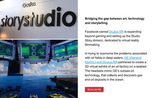 Bridging the gap between art, technology
and storytelling.
Facebook-owned Oculus VR is expanding
beyond gaming and setting up the Studio
Story division, dedicated to virtual reality
filmmaking.
In trying to overcome the problems associated
with oil fields in deep waters, GE (General
Electric) and Oculus Rift partnered to create a
3D virtual exhibit of an oil factory on a seabed.
The headsets mimic GE's subsea oil
technology, that collects and discovers gas
and oil deposits in the ocean.
READ MORE
 