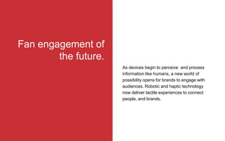 Fan engagement of
the future.
As devices begin to perceive and process
information like humans, a new world of
possibility opens for brands to engage with
audiences. Robotic and haptic technology
now deliver tactile experiences to connect
people, and brands.
 