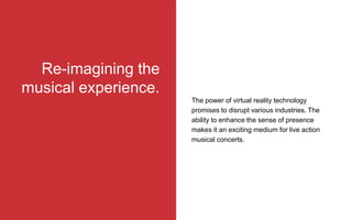 Re-imagining the
musical experience.
The power of virtual reality technology
promises to disrupt various industries. The
ability to enhance the sense of presence
makes it an exciting medium for live action
musical concerts.
 