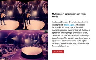 Multi-sensory concerts through virtual
reality.
Acclaimed Director, Chris Milk, launched his
latest project - Hello, Again , which uses
Oculus Rift to create one of the most
interactive concert experiences yet. Building a
spherical, rotating stage for musician Beck,
‘Album of the Year’ winner at 2015 Grammy’s,
to perform on. The concert was filmed using a
specialised 360° camera and audio rig for
recording spherical video and binaural audio
from multiple points.
READ MORE
 