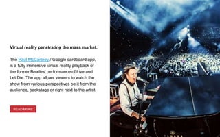 Virtual reality penetrating the mass market.
The Paul McCartney / Google cardboard app,
is a fully immersive virtual reality playback of
the former Beatles' performance of Live and
Let Die. The app allows viewers to watch the
show from various perspectives be it from the
audience, backstage or right next to the artist.
READ MORE
 