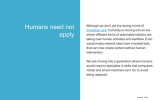 Although we don’t yet live during a time of
driverless cars, humanity is moving into an era
where different forms of automated robotics are
taking over human activities and workflow. Even
social media network sites have invented bots
that can now create content without human
intervention.
We are moving into a generation where humans
would need to specialise in skills that computers,
robots and smart machines can’t do, to avoid
being replaced.
Source: Time
Humans need not
apply
 