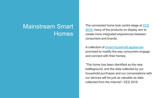 The connected home took centre stage at CES
2016, many of the products on display aim to
create more integrated experiences between
consumers and brands.
A collection of smart household appliances
promised to modify the way consumers engage
and connect with their homes.
“The home has been identified as the new
battleground, and the data collected by our
household purchases and our conversations with
our devices will be just as valuable as data
collected from the internet”- CES 2016.
Mainstream Smart
Homes
 