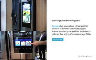 Samsung Family Hub Refrigerator.
Samsung has an ambitious refrigerator that
promises to eliminate last minute grocery
errands by ordering the goods for you based on
collected data and what's missing in your fridge.
READ MORE
Source: Samsung Newsroom
 