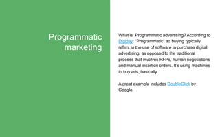 What is Programmatic advertising? According to
Digiday: “Programmatic” ad buying typically
refers to the use of software to purchase digital
advertising, as opposed to the traditional
process that involves RFPs, human negotiations
and manual insertion orders. It’s using machines
to buy ads, basically.
A great example includes DoubleClick by
Google.
Programmatic
marketing
 