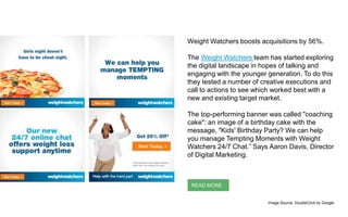Weight Watchers boosts acquisitions by 56%.
The Weight Watchers team has started exploring
the digital landscape in hopes of talking and
engaging with the younger generation. To do this
they tested a number of creative executions and
call to actions to see which worked best with a
new and existing target market.
The top-performing banner was called "coaching
cake": an image of a birthday cake with the
message, "Kids' Birthday Party? We can help
you manage Tempting Moments with Weight
Watchers 24/7 Chat.” Says Aaron Davis, Director
of Digital Marketing.
READ MORE
Image Source: DoubleClick by Google
 