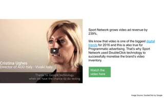 Sport Network grows video ad revenue by
239%.
We know that video is one of the biggest digital
trends for 2016 and this is also true for
Programmatic advertising. That’s why Sport
Network used DoubleClick technology to
successfully monetise the brand’s video
inventory.
Image Source: DoubleClick by Google
Watch the
video here
 