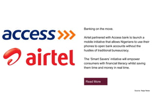 Banking on the move.
Airtel partnered with Access bank to launch a
mobile initiative that allows Nigerians to use their
phones to open bank accounts without the
hustles of traditional bureaucracy.
The ‘Smart Savers’ initiative will empower
consumers with financial literacy whilst saving
them time and money in real time.
Source: Naija News
Read More
 