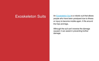 An Exoskeleton Suit is a robotic suit that allows
people who have been paralysed due to illness
or injury to become mobile again. It fits around
the hips and legs.
Although the suit can’t reverse the damage
caused, it can assist in preventing further
damage.
Exoskeleton Suits
 