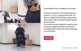 The exoskeleton that is controlled by our thoughts.
Find out how researchers have enabled patients to
control an exoskeleton using just their minds. The
device is wrapped around the hips and legs, while a
cap is used to make a connection between the brain
and the machine.
This machine has been designed in hopes that it will
one day give people with spinal cord injuries and
neurodegenerative diseases the ability to walk again
or for the first time.
READ MORE
New Robotic
Exoskeleton Is
Controlled by Human
Thoughts
Story and Image source: Live Science
 