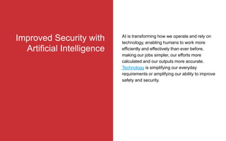 AI is transforming how we operate and rely on
technology, enabling humans to work more
efficiently and effectively than ever before,
making our jobs simpler, our efforts more
calculated and our outputs more accurate.
Technology is simplifying our everyday
requirements or amplifying our ability to improve
safety and security.
Improved Security with
Artificial Intelligence
 