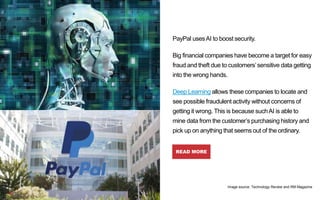 PayPal usesAI to boost security.
Big financial companies have become a target for easy
fraud and theft due to customers’sensitive data getting
into the wrong hands.
Deep Learning allows these companies to locate and
see possible fraudulent activity without concerns of
getting it wrong. This is because suchAI is able to
mine data from the customer’s purchasing history and
pick up on anything that seems out of the ordinary.
READ MORE
PayPal
Image source: Technology Review and RM Magazine
 