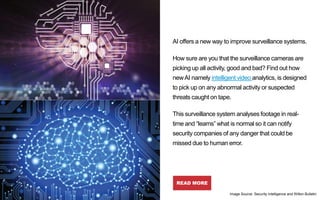 AI offers a new way to improve surveillance systems.
How sure are you that the surveillance cameras are
picking up all activity, good and bad? Find out how
newAI namely intelligent video analytics, is designed
to pick up on any abnormal activity or suspected
threats caught on tape.
This surveillance system analyses footage in real-
time and “learns” what is normal so it can notify
security companies of any danger that could be
missed due to human error.
READ MORE
The New Eyes
of Surveillance:
Artificial
Intelligence and
Humanizing
Technology
Image Source: Security intelligence and Wilton Bulletin
 