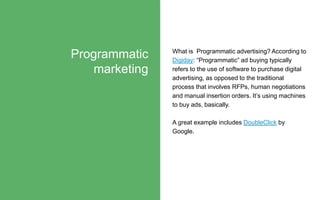 What is Programmatic advertising? According to
Digiday: “Programmatic” ad buying typically
refers to the use of software t...
