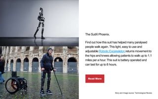 The SuitX Phoenix.
Find out how this suit has helped many paralysed
people walk again. This light, easy to use and
adjusta...