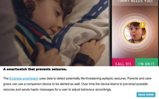 A smartwatch that prevents seizures.
The Embrace smartwatch uses data to detect potentially life-threatening epileptic seizures. Parents and care-
givers can use a companion device to be alerted as well. Over time the device learns to pre-empt possible
seizures and sends haptic messages for a user to adjust behaviour accordingly.
READ MORE
 