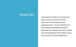 Technological innovations are changing the
way art is made, consumed and sold.
Museums are increasingly becoming
experience-driven. The use of location and
personalisation technologies help deliver
large-scale ad campaigns that inform, educate
and invite participation with the gallery. It is all
about a real-time or personalised focus.
Smart Art.
 
