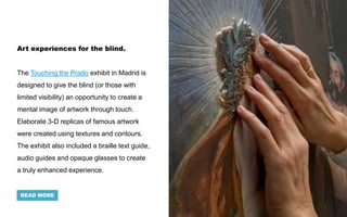 Art experiences for the blind.
The Touching the Prado exhibit in Madrid is
designed to give the blind (or those with
limited visibility) an opportunity to create a
mental image of artwork through touch.
Elaborate 3-D replicas of famous artwork
were created using textures and contours.
The exhibit also included a braille text guide,
audio guides and opaque glasses to create
a truly enhanced experience.
READ MORE
 
