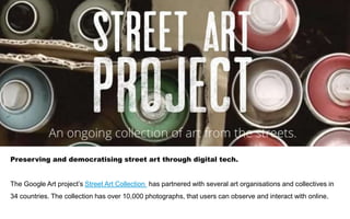 Preserving and democratising street art through digital tech.
The Google Art project’s Street Art Collection has partnered with several art organisations and collectives in
34 countries. The collection has over 10,000 photographs, that users can observe and interact with online.
 